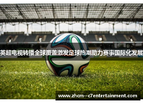 英超电视转播全球覆盖激发足球热潮助力赛事国际化发展 英超电视转播全球覆盖激发足球热潮助力赛事国际化发展