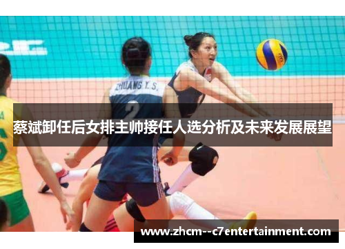 蔡斌卸任后女排主帅接任人选分析及未来发展展望 蔡斌卸任后女排主帅接任人选分析及未来发展展望