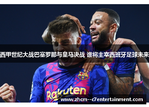 西甲世纪大战巴塞罗那与皇马决战 谁将主宰西班牙足球未来