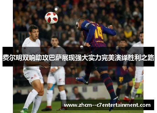 费尔明双响助攻巴萨展现强大实力完美演绎胜利之路