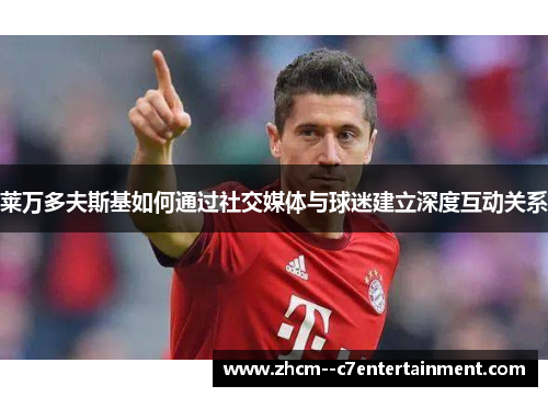 莱万多夫斯基如何通过社交媒体与球迷建立深度互动关系 莱万多夫斯基如何通过社交媒体与球迷建立深度互动关系