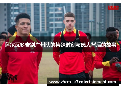 萨尔瓦多告别广州队的特殊时刻与感人背后的故事