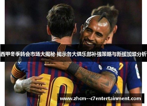 西甲冬季转会市场大揭秘 揭示各大俱乐部补强策略与新援加盟分析