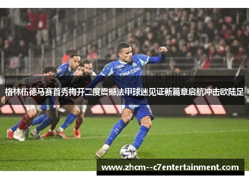 格林伍德马赛首秀梅开二度震撼法甲球迷见证新篇章启航冲击欧陆足