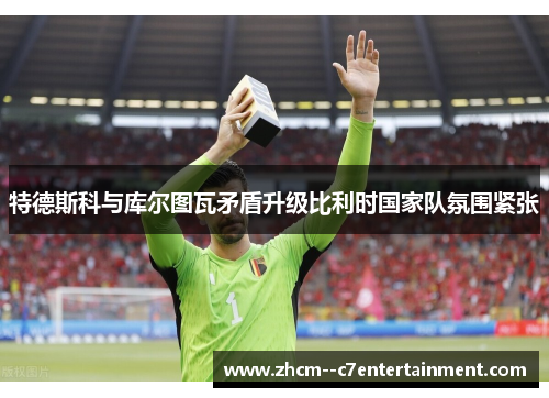 特德斯科与库尔图瓦矛盾升级比利时国家队氛围紧张