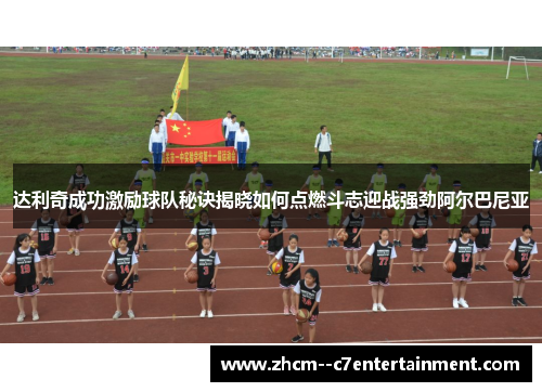 达利奇成功激励球队秘诀揭晓如何点燃斗志迎战强劲阿尔巴尼亚