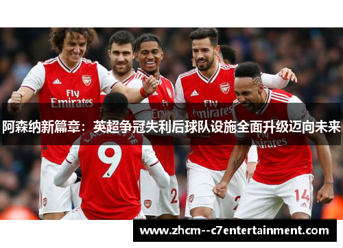 阿森纳新篇章：英超争冠失利后球队设施全面升级迈向未来