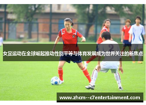 女足运动在全球崛起推动性别平等与体育发展成为世界关注的新焦点